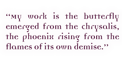 My work is the butterfly emerged from the chrysalis, the pheonix rising from the flames of its own demise