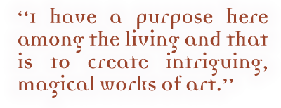 I have a purpose here among the living and that is to create intriguing, magical work of art